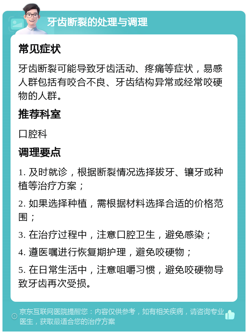 牙齿断裂的处理与调理 常见症状 牙齿断裂可能导致牙齿活动、疼痛等症状，易感人群包括有咬合不良、牙齿结构异常或经常咬硬物的人群。 推荐科室 口腔科 调理要点 1. 及时就诊，根据断裂情况选择拔牙、镶牙或种植等治疗方案； 2. 如果选择种植，需根据材料选择合适的价格范围； 3. 在治疗过程中，注意口腔卫生，避免感染； 4. 遵医嘱进行恢复期护理，避免咬硬物； 5. 在日常生活中，注意咀嚼习惯，避免咬硬物导致牙齿再次受损。