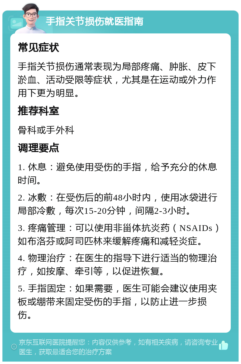 手指关节损伤就医指南 常见症状 手指关节损伤通常表现为局部疼痛、肿胀、皮下淤血、活动受限等症状，尤其是在运动或外力作用下更为明显。 推荐科室 骨科或手外科 调理要点 1. 休息：避免使用受伤的手指，给予充分的休息时间。 2. 冰敷：在受伤后的前48小时内，使用冰袋进行局部冷敷，每次15-20分钟，间隔2-3小时。 3. 疼痛管理：可以使用非甾体抗炎药（NSAIDs）如布洛芬或阿司匹林来缓解疼痛和减轻炎症。 4. 物理治疗：在医生的指导下进行适当的物理治疗，如按摩、牵引等，以促进恢复。 5. 手指固定：如果需要，医生可能会建议使用夹板或绷带来固定受伤的手指，以防止进一步损伤。