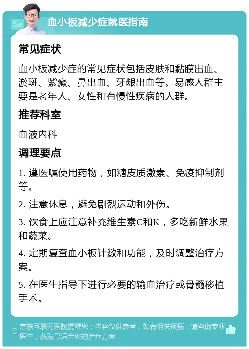 血小板减少症就医指南 常见症状 血小板减少症的常见症状包括皮肤和黏膜出血、淤斑、紫癜、鼻出血、牙龈出血等。易感人群主要是老年人、女性和有慢性疾病的人群。 推荐科室 血液内科 调理要点 1. 遵医嘱使用药物，如糖皮质激素、免疫抑制剂等。 2. 注意休息，避免剧烈运动和外伤。 3. 饮食上应注意补充维生素C和K，多吃新鲜水果和蔬菜。 4. 定期复查血小板计数和功能，及时调整治疗方案。 5. 在医生指导下进行必要的输血治疗或骨髓移植手术。