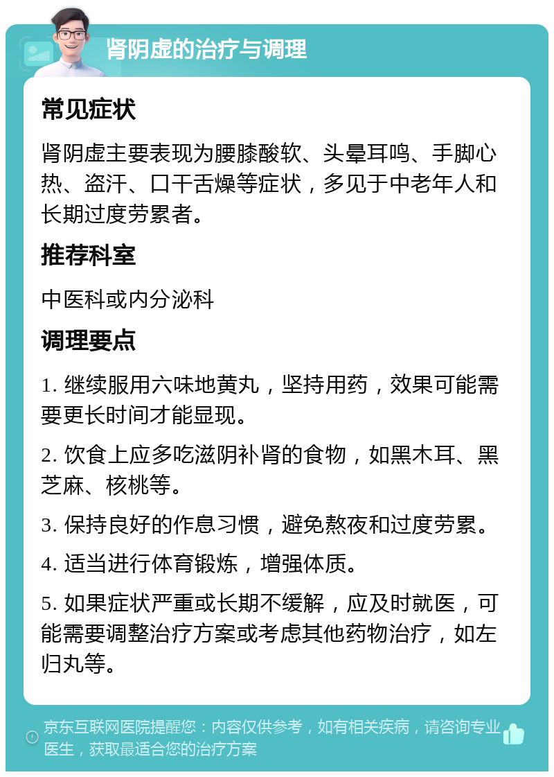 肾阴虚的治疗与调理 常见症状 肾阴虚主要表现为腰膝酸软、头晕耳鸣、手脚心热、盗汗、口干舌燥等症状，多见于中老年人和长期过度劳累者。 推荐科室 中医科或内分泌科 调理要点 1. 继续服用六味地黄丸，坚持用药，效果可能需要更长时间才能显现。 2. 饮食上应多吃滋阴补肾的食物，如黑木耳、黑芝麻、核桃等。 3. 保持良好的作息习惯，避免熬夜和过度劳累。 4. 适当进行体育锻炼，增强体质。 5. 如果症状严重或长期不缓解，应及时就医，可能需要调整治疗方案或考虑其他药物治疗，如左归丸等。