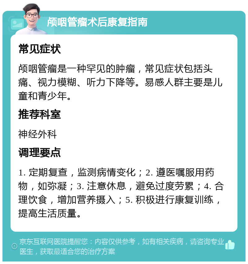 颅咽管瘤术后康复指南 常见症状 颅咽管瘤是一种罕见的肿瘤，常见症状包括头痛、视力模糊、听力下降等。易感人群主要是儿童和青少年。 推荐科室 神经外科 调理要点 1. 定期复查，监测病情变化；2. 遵医嘱服用药物，如弥凝；3. 注意休息，避免过度劳累；4. 合理饮食，增加营养摄入；5. 积极进行康复训练，提高生活质量。