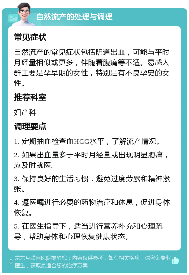 自然流产的处理与调理 常见症状 自然流产的常见症状包括阴道出血，可能与平时月经量相似或更多，伴随着腹痛等不适。易感人群主要是孕早期的女性，特别是有不良孕史的女性。 推荐科室 妇产科 调理要点 1. 定期抽血检查血HCG水平，了解流产情况。 2. 如果出血量多于平时月经量或出现明显腹痛，应及时就医。 3. 保持良好的生活习惯，避免过度劳累和精神紧张。 4. 遵医嘱进行必要的药物治疗和休息，促进身体恢复。 5. 在医生指导下，适当进行营养补充和心理疏导，帮助身体和心理恢复健康状态。