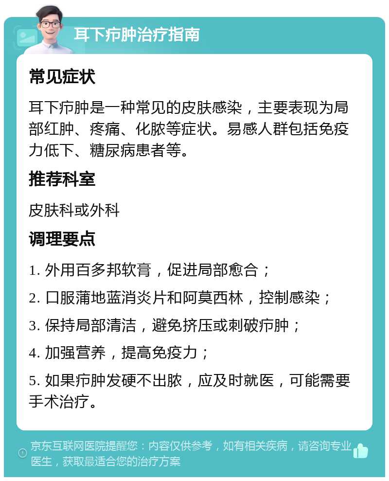 耳下疖肿治疗指南 常见症状 耳下疖肿是一种常见的皮肤感染，主要表现为局部红肿、疼痛、化脓等症状。易感人群包括免疫力低下、糖尿病患者等。 推荐科室 皮肤科或外科 调理要点 1. 外用百多邦软膏，促进局部愈合； 2. 口服蒲地蓝消炎片和阿莫西林，控制感染； 3. 保持局部清洁，避免挤压或刺破疖肿； 4. 加强营养，提高免疫力； 5. 如果疖肿发硬不出脓，应及时就医，可能需要手术治疗。