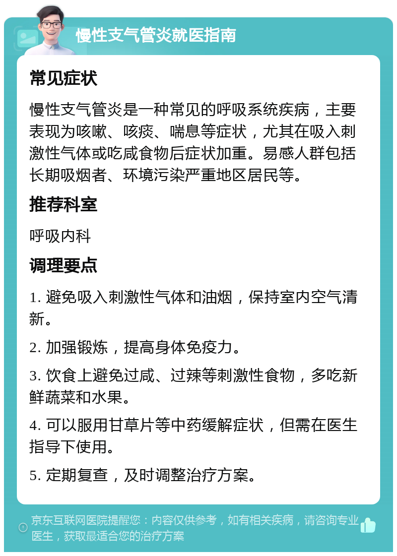 慢性支气管炎就医指南 常见症状 慢性支气管炎是一种常见的呼吸系统疾病，主要表现为咳嗽、咳痰、喘息等症状，尤其在吸入刺激性气体或吃咸食物后症状加重。易感人群包括长期吸烟者、环境污染严重地区居民等。 推荐科室 呼吸内科 调理要点 1. 避免吸入刺激性气体和油烟，保持室内空气清新。 2. 加强锻炼，提高身体免疫力。 3. 饮食上避免过咸、过辣等刺激性食物，多吃新鲜蔬菜和水果。 4. 可以服用甘草片等中药缓解症状，但需在医生指导下使用。 5. 定期复查，及时调整治疗方案。