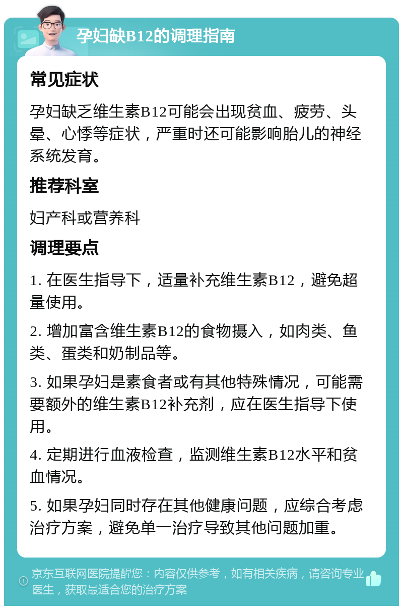 孕妇缺B12的调理指南 常见症状 孕妇缺乏维生素B12可能会出现贫血、疲劳、头晕、心悸等症状，严重时还可能影响胎儿的神经系统发育。 推荐科室 妇产科或营养科 调理要点 1. 在医生指导下，适量补充维生素B12，避免超量使用。 2. 增加富含维生素B12的食物摄入，如肉类、鱼类、蛋类和奶制品等。 3. 如果孕妇是素食者或有其他特殊情况，可能需要额外的维生素B12补充剂，应在医生指导下使用。 4. 定期进行血液检查，监测维生素B12水平和贫血情况。 5. 如果孕妇同时存在其他健康问题，应综合考虑治疗方案，避免单一治疗导致其他问题加重。