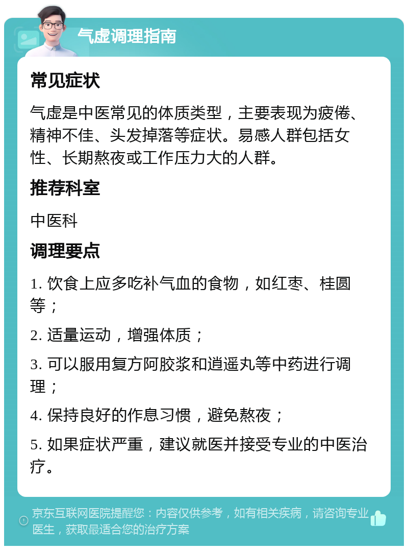 气虚调理指南 常见症状 气虚是中医常见的体质类型，主要表现为疲倦、精神不佳、头发掉落等症状。易感人群包括女性、长期熬夜或工作压力大的人群。 推荐科室 中医科 调理要点 1. 饮食上应多吃补气血的食物，如红枣、桂圆等； 2. 适量运动，增强体质； 3. 可以服用复方阿胶浆和逍遥丸等中药进行调理； 4. 保持良好的作息习惯，避免熬夜； 5. 如果症状严重，建议就医并接受专业的中医治疗。