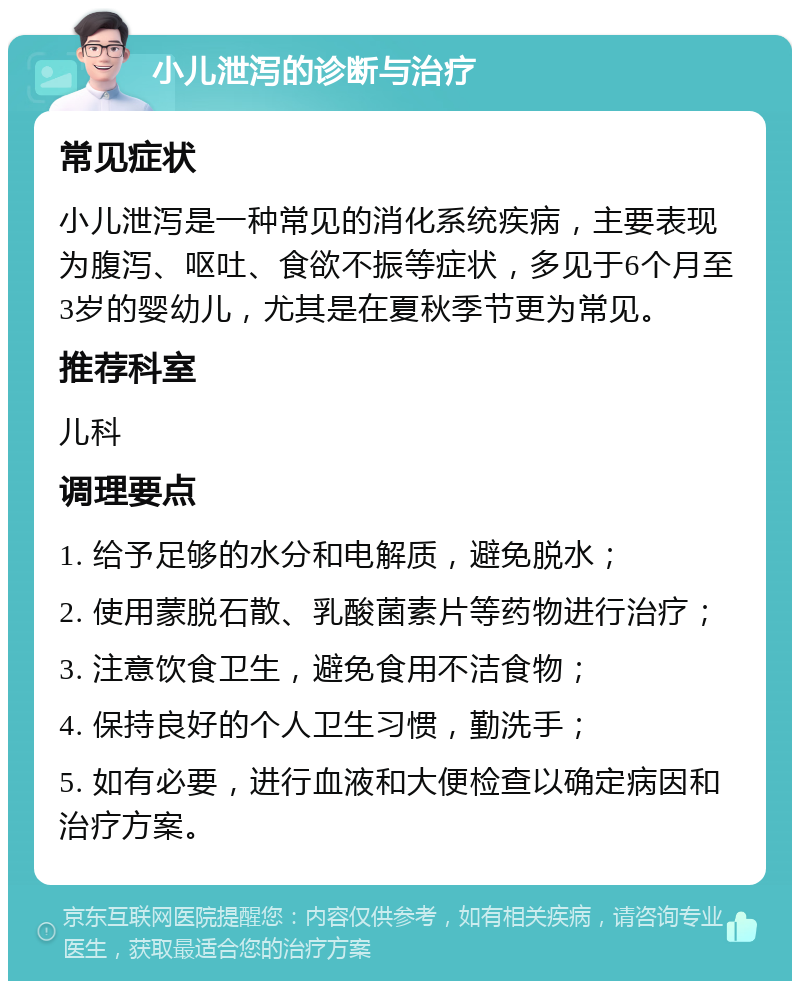 小儿泄泻的诊断与治疗 常见症状 小儿泄泻是一种常见的消化系统疾病，主要表现为腹泻、呕吐、食欲不振等症状，多见于6个月至3岁的婴幼儿，尤其是在夏秋季节更为常见。 推荐科室 儿科 调理要点 1. 给予足够的水分和电解质，避免脱水； 2. 使用蒙脱石散、乳酸菌素片等药物进行治疗； 3. 注意饮食卫生，避免食用不洁食物； 4. 保持良好的个人卫生习惯，勤洗手； 5. 如有必要，进行血液和大便检查以确定病因和治疗方案。