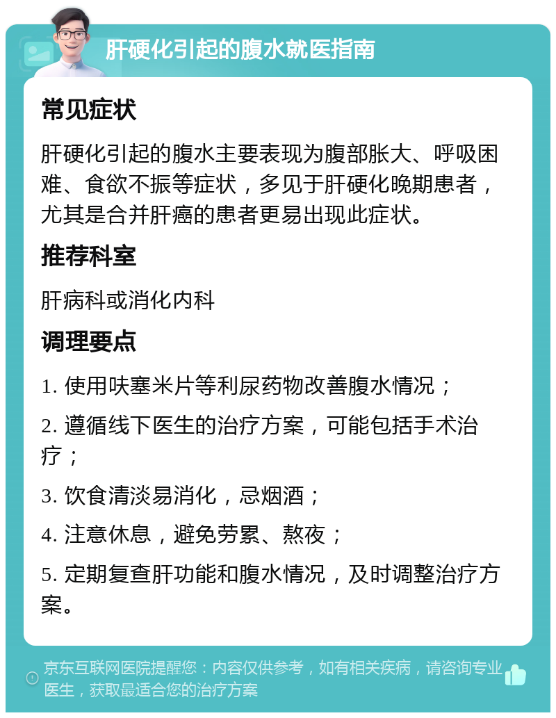 肝硬化引起的腹水就医指南 常见症状 肝硬化引起的腹水主要表现为腹部胀大、呼吸困难、食欲不振等症状，多见于肝硬化晚期患者，尤其是合并肝癌的患者更易出现此症状。 推荐科室 肝病科或消化内科 调理要点 1. 使用呋塞米片等利尿药物改善腹水情况； 2. 遵循线下医生的治疗方案，可能包括手术治疗； 3. 饮食清淡易消化，忌烟酒； 4. 注意休息，避免劳累、熬夜； 5. 定期复查肝功能和腹水情况，及时调整治疗方案。