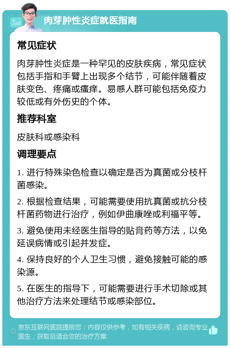 肉芽肿性炎症就医指南 常见症状 肉芽肿性炎症是一种罕见的皮肤疾病，常见症状包括手指和手臂上出现多个结节，可能伴随着皮肤变色、疼痛或瘙痒。易感人群可能包括免疫力较低或有外伤史的个体。 推荐科室 皮肤科或感染科 调理要点 1. 进行特殊染色检查以确定是否为真菌或分枝杆菌感染。 2. 根据检查结果，可能需要使用抗真菌或抗分枝杆菌药物进行治疗，例如伊曲康唑或利福平等。 3. 避免使用未经医生指导的贴膏药等方法，以免延误病情或引起并发症。 4. 保持良好的个人卫生习惯，避免接触可能的感染源。 5. 在医生的指导下，可能需要进行手术切除或其他治疗方法来处理结节或感染部位。