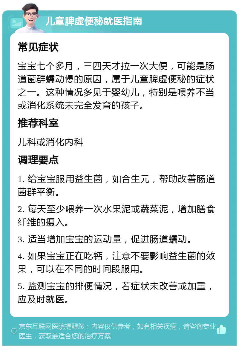 儿童脾虚便秘就医指南 常见症状 宝宝七个多月，三四天才拉一次大便，可能是肠道菌群蠕动慢的原因，属于儿童脾虚便秘的症状之一。这种情况多见于婴幼儿，特别是喂养不当或消化系统未完全发育的孩子。 推荐科室 儿科或消化内科 调理要点 1. 给宝宝服用益生菌，如合生元，帮助改善肠道菌群平衡。 2. 每天至少喂养一次水果泥或蔬菜泥，增加膳食纤维的摄入。 3. 适当增加宝宝的运动量，促进肠道蠕动。 4. 如果宝宝正在吃钙，注意不要影响益生菌的效果，可以在不同的时间段服用。 5. 监测宝宝的排便情况，若症状未改善或加重，应及时就医。