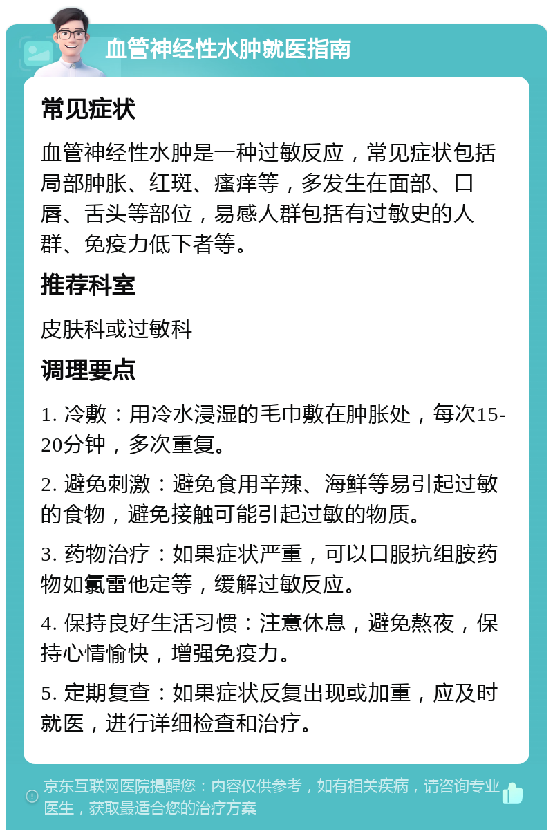 血管神经性水肿就医指南 常见症状 血管神经性水肿是一种过敏反应，常见症状包括局部肿胀、红斑、瘙痒等，多发生在面部、口唇、舌头等部位，易感人群包括有过敏史的人群、免疫力低下者等。 推荐科室 皮肤科或过敏科 调理要点 1. 冷敷：用冷水浸湿的毛巾敷在肿胀处，每次15-20分钟，多次重复。 2. 避免刺激：避免食用辛辣、海鲜等易引起过敏的食物，避免接触可能引起过敏的物质。 3. 药物治疗：如果症状严重，可以口服抗组胺药物如氯雷他定等，缓解过敏反应。 4. 保持良好生活习惯：注意休息，避免熬夜，保持心情愉快，增强免疫力。 5. 定期复查：如果症状反复出现或加重，应及时就医，进行详细检查和治疗。