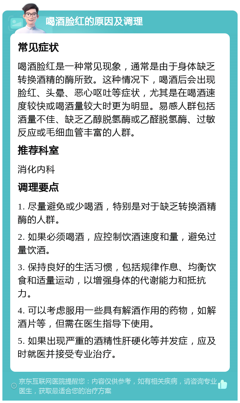 喝酒脸红的原因及调理 常见症状 喝酒脸红是一种常见现象，通常是由于身体缺乏转换酒精的酶所致。这种情况下，喝酒后会出现脸红、头晕、恶心呕吐等症状，尤其是在喝酒速度较快或喝酒量较大时更为明显。易感人群包括酒量不佳、缺乏乙醇脱氢酶或乙醛脱氢酶、过敏反应或毛细血管丰富的人群。 推荐科室 消化内科 调理要点 1. 尽量避免或少喝酒，特别是对于缺乏转换酒精酶的人群。 2. 如果必须喝酒，应控制饮酒速度和量，避免过量饮酒。 3. 保持良好的生活习惯，包括规律作息、均衡饮食和适量运动，以增强身体的代谢能力和抵抗力。 4. 可以考虑服用一些具有解酒作用的药物，如解酒片等，但需在医生指导下使用。 5. 如果出现严重的酒精性肝硬化等并发症，应及时就医并接受专业治疗。