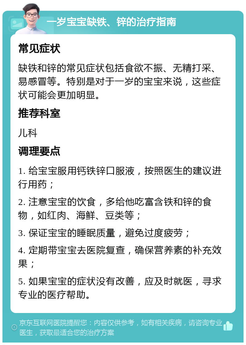 一岁宝宝缺铁、锌的治疗指南 常见症状 缺铁和锌的常见症状包括食欲不振、无精打采、易感冒等。特别是对于一岁的宝宝来说，这些症状可能会更加明显。 推荐科室 儿科 调理要点 1. 给宝宝服用钙铁锌口服液，按照医生的建议进行用药； 2. 注意宝宝的饮食，多给他吃富含铁和锌的食物，如红肉、海鲜、豆类等； 3. 保证宝宝的睡眠质量，避免过度疲劳； 4. 定期带宝宝去医院复查，确保营养素的补充效果； 5. 如果宝宝的症状没有改善，应及时就医，寻求专业的医疗帮助。