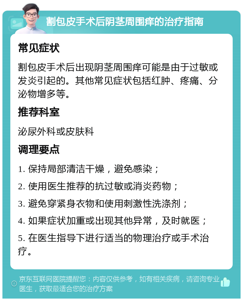 割包皮手术后阴茎周围痒的治疗指南 常见症状 割包皮手术后出现阴茎周围痒可能是由于过敏或发炎引起的。其他常见症状包括红肿、疼痛、分泌物增多等。 推荐科室 泌尿外科或皮肤科 调理要点 1. 保持局部清洁干燥，避免感染； 2. 使用医生推荐的抗过敏或消炎药物； 3. 避免穿紧身衣物和使用刺激性洗涤剂； 4. 如果症状加重或出现其他异常，及时就医； 5. 在医生指导下进行适当的物理治疗或手术治疗。