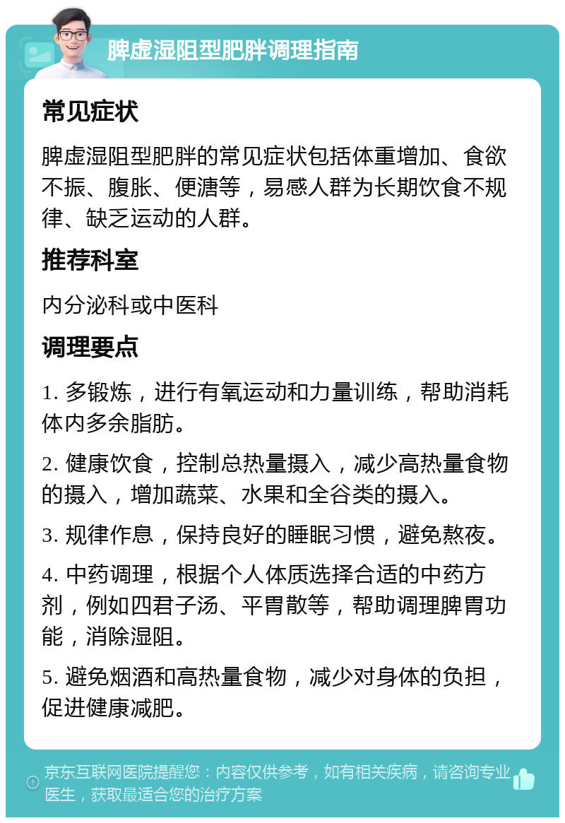 脾虚湿阻型肥胖调理指南 常见症状 脾虚湿阻型肥胖的常见症状包括体重增加、食欲不振、腹胀、便溏等，易感人群为长期饮食不规律、缺乏运动的人群。 推荐科室 内分泌科或中医科 调理要点 1. 多锻炼，进行有氧运动和力量训练，帮助消耗体内多余脂肪。 2. 健康饮食，控制总热量摄入，减少高热量食物的摄入，增加蔬菜、水果和全谷类的摄入。 3. 规律作息，保持良好的睡眠习惯，避免熬夜。 4. 中药调理，根据个人体质选择合适的中药方剂，例如四君子汤、平胃散等，帮助调理脾胃功能，消除湿阻。 5. 避免烟酒和高热量食物，减少对身体的负担，促进健康减肥。