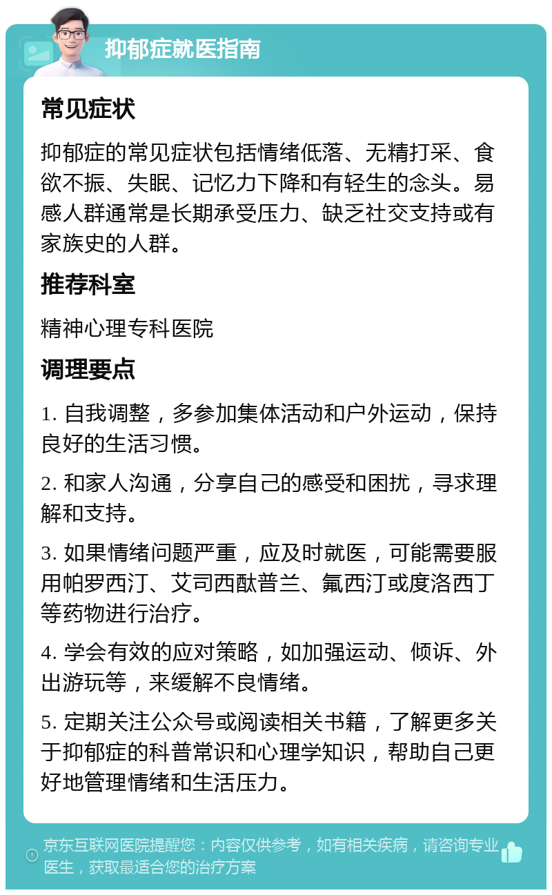 抑郁症就医指南 常见症状 抑郁症的常见症状包括情绪低落、无精打采、食欲不振、失眠、记忆力下降和有轻生的念头。易感人群通常是长期承受压力、缺乏社交支持或有家族史的人群。 推荐科室 精神心理专科医院 调理要点 1. 自我调整，多参加集体活动和户外运动，保持良好的生活习惯。 2. 和家人沟通，分享自己的感受和困扰，寻求理解和支持。 3. 如果情绪问题严重，应及时就医，可能需要服用帕罗西汀、艾司西酞普兰、氟西汀或度洛西丁等药物进行治疗。 4. 学会有效的应对策略，如加强运动、倾诉、外出游玩等，来缓解不良情绪。 5. 定期关注公众号或阅读相关书籍，了解更多关于抑郁症的科普常识和心理学知识，帮助自己更好地管理情绪和生活压力。