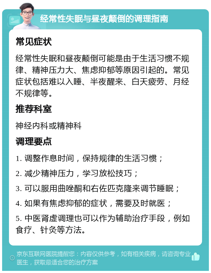 经常性失眠与昼夜颠倒的调理指南 常见症状 经常性失眠和昼夜颠倒可能是由于生活习惯不规律、精神压力大、焦虑抑郁等原因引起的。常见症状包括难以入睡、半夜醒来、白天疲劳、月经不规律等。 推荐科室 神经内科或精神科 调理要点 1. 调整作息时间，保持规律的生活习惯； 2. 减少精神压力，学习放松技巧； 3. 可以服用曲唑酮和右佐匹克隆来调节睡眠； 4. 如果有焦虑抑郁的症状，需要及时就医； 5. 中医肾虚调理也可以作为辅助治疗手段，例如食疗、针灸等方法。