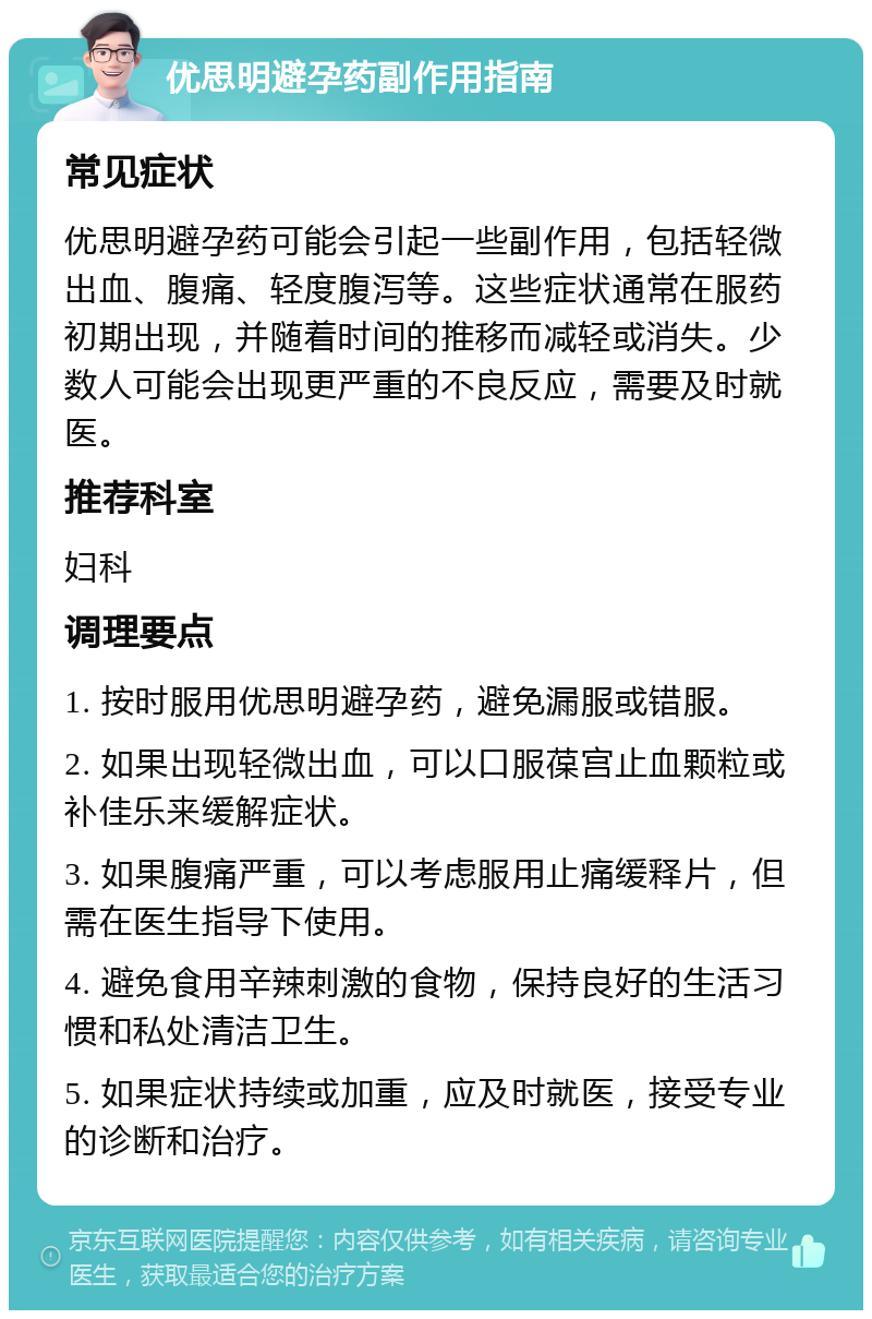 优思明避孕药副作用指南 常见症状 优思明避孕药可能会引起一些副作用，包括轻微出血、腹痛、轻度腹泻等。这些症状通常在服药初期出现，并随着时间的推移而减轻或消失。少数人可能会出现更严重的不良反应，需要及时就医。 推荐科室 妇科 调理要点 1. 按时服用优思明避孕药，避免漏服或错服。 2. 如果出现轻微出血，可以口服葆宫止血颗粒或补佳乐来缓解症状。 3. 如果腹痛严重，可以考虑服用止痛缓释片，但需在医生指导下使用。 4. 避免食用辛辣刺激的食物，保持良好的生活习惯和私处清洁卫生。 5. 如果症状持续或加重，应及时就医，接受专业的诊断和治疗。