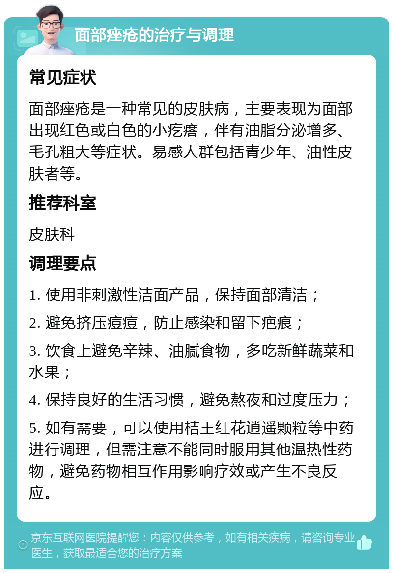 面部痤疮的治疗与调理 常见症状 面部痤疮是一种常见的皮肤病，主要表现为面部出现红色或白色的小疙瘩，伴有油脂分泌增多、毛孔粗大等症状。易感人群包括青少年、油性皮肤者等。 推荐科室 皮肤科 调理要点 1. 使用非刺激性洁面产品，保持面部清洁； 2. 避免挤压痘痘，防止感染和留下疤痕； 3. 饮食上避免辛辣、油腻食物，多吃新鲜蔬菜和水果； 4. 保持良好的生活习惯，避免熬夜和过度压力； 5. 如有需要，可以使用桔王红花逍遥颗粒等中药进行调理，但需注意不能同时服用其他温热性药物，避免药物相互作用影响疗效或产生不良反应。