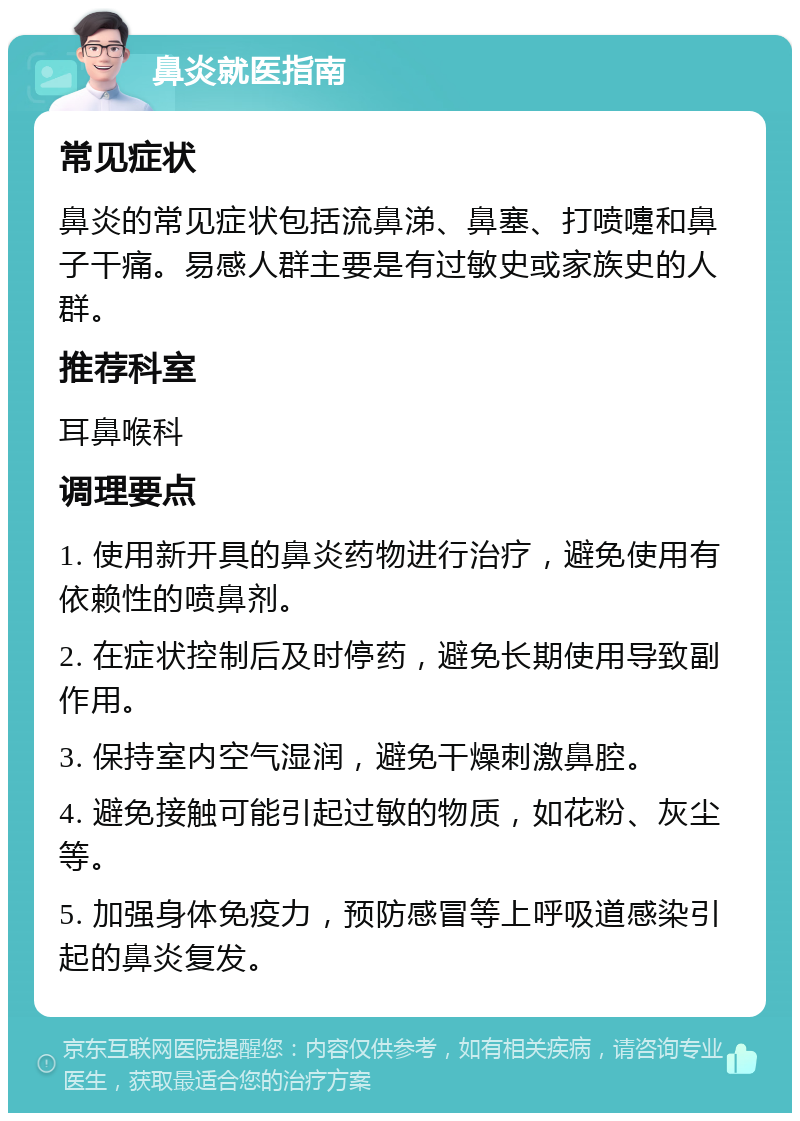 鼻炎就医指南 常见症状 鼻炎的常见症状包括流鼻涕、鼻塞、打喷嚏和鼻子干痛。易感人群主要是有过敏史或家族史的人群。 推荐科室 耳鼻喉科 调理要点 1. 使用新开具的鼻炎药物进行治疗，避免使用有依赖性的喷鼻剂。 2. 在症状控制后及时停药，避免长期使用导致副作用。 3. 保持室内空气湿润，避免干燥刺激鼻腔。 4. 避免接触可能引起过敏的物质，如花粉、灰尘等。 5. 加强身体免疫力，预防感冒等上呼吸道感染引起的鼻炎复发。