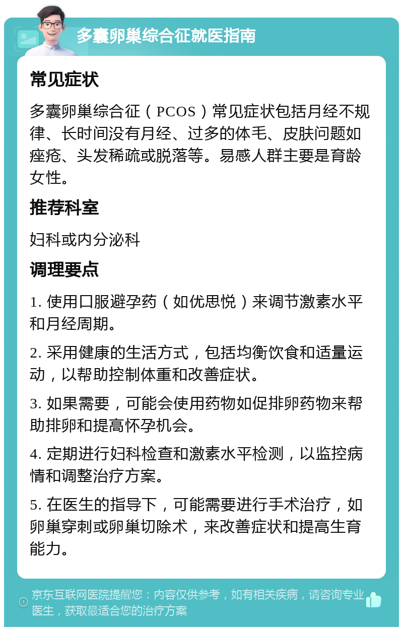 多囊卵巢综合征就医指南 常见症状 多囊卵巢综合征（PCOS）常见症状包括月经不规律、长时间没有月经、过多的体毛、皮肤问题如痤疮、头发稀疏或脱落等。易感人群主要是育龄女性。 推荐科室 妇科或内分泌科 调理要点 1. 使用口服避孕药（如优思悦）来调节激素水平和月经周期。 2. 采用健康的生活方式，包括均衡饮食和适量运动，以帮助控制体重和改善症状。 3. 如果需要，可能会使用药物如促排卵药物来帮助排卵和提高怀孕机会。 4. 定期进行妇科检查和激素水平检测，以监控病情和调整治疗方案。 5. 在医生的指导下，可能需要进行手术治疗，如卵巢穿刺或卵巢切除术，来改善症状和提高生育能力。