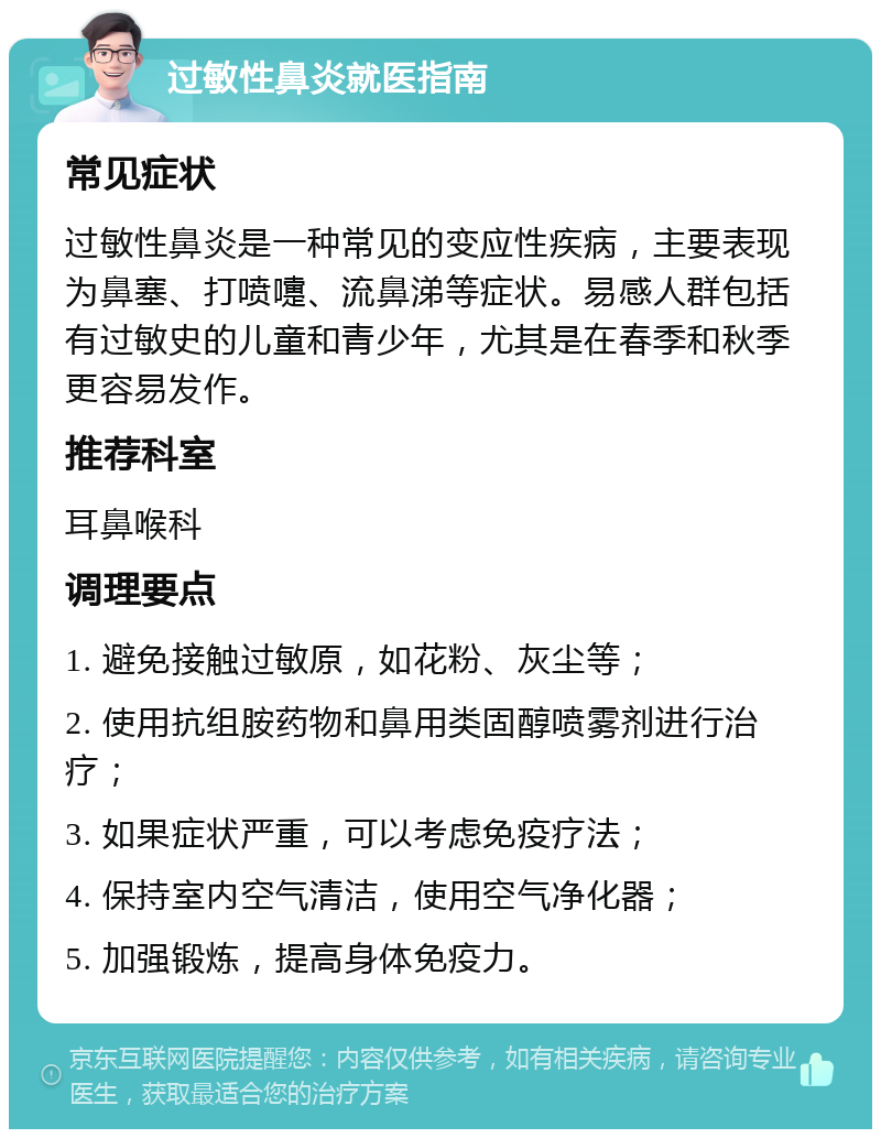 过敏性鼻炎就医指南 常见症状 过敏性鼻炎是一种常见的变应性疾病，主要表现为鼻塞、打喷嚏、流鼻涕等症状。易感人群包括有过敏史的儿童和青少年，尤其是在春季和秋季更容易发作。 推荐科室 耳鼻喉科 调理要点 1. 避免接触过敏原，如花粉、灰尘等； 2. 使用抗组胺药物和鼻用类固醇喷雾剂进行治疗； 3. 如果症状严重，可以考虑免疫疗法； 4. 保持室内空气清洁，使用空气净化器； 5. 加强锻炼，提高身体免疫力。