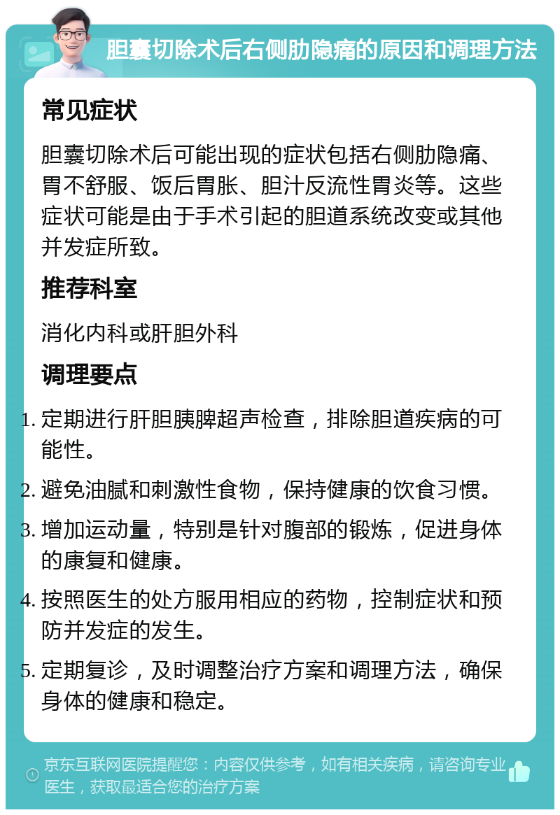 胆囊切除术后右侧肋隐痛的原因和调理方法 常见症状 胆囊切除术后可能出现的症状包括右侧肋隐痛、胃不舒服、饭后胃胀、胆汁反流性胃炎等。这些症状可能是由于手术引起的胆道系统改变或其他并发症所致。 推荐科室 消化内科或肝胆外科 调理要点 定期进行肝胆胰脾超声检查，排除胆道疾病的可能性。 避免油腻和刺激性食物，保持健康的饮食习惯。 增加运动量，特别是针对腹部的锻炼，促进身体的康复和健康。 按照医生的处方服用相应的药物，控制症状和预防并发症的发生。 定期复诊，及时调整治疗方案和调理方法，确保身体的健康和稳定。