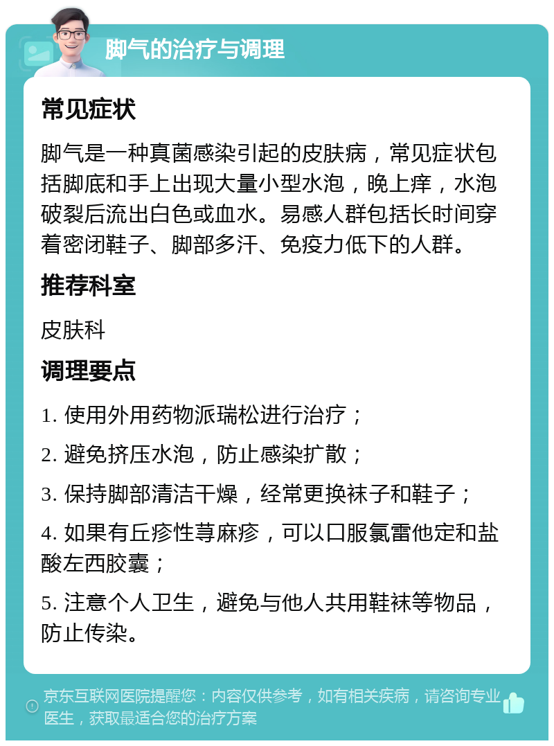 脚气的治疗与调理 常见症状 脚气是一种真菌感染引起的皮肤病，常见症状包括脚底和手上出现大量小型水泡，晚上痒，水泡破裂后流出白色或血水。易感人群包括长时间穿着密闭鞋子、脚部多汗、免疫力低下的人群。 推荐科室 皮肤科 调理要点 1. 使用外用药物派瑞松进行治疗； 2. 避免挤压水泡，防止感染扩散； 3. 保持脚部清洁干燥，经常更换袜子和鞋子； 4. 如果有丘疹性荨麻疹，可以口服氯雷他定和盐酸左西胶囊； 5. 注意个人卫生，避免与他人共用鞋袜等物品，防止传染。