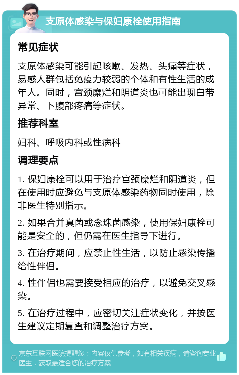 支原体感染与保妇康栓使用指南 常见症状 支原体感染可能引起咳嗽、发热、头痛等症状，易感人群包括免疫力较弱的个体和有性生活的成年人。同时，宫颈糜烂和阴道炎也可能出现白带异常、下腹部疼痛等症状。 推荐科室 妇科、呼吸内科或性病科 调理要点 1. 保妇康栓可以用于治疗宫颈糜烂和阴道炎，但在使用时应避免与支原体感染药物同时使用，除非医生特别指示。 2. 如果合并真菌或念珠菌感染，使用保妇康栓可能是安全的，但仍需在医生指导下进行。 3. 在治疗期间，应禁止性生活，以防止感染传播给性伴侣。 4. 性伴侣也需要接受相应的治疗，以避免交叉感染。 5. 在治疗过程中，应密切关注症状变化，并按医生建议定期复查和调整治疗方案。