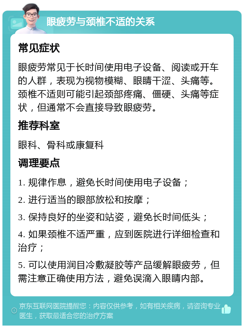 眼疲劳与颈椎不适的关系 常见症状 眼疲劳常见于长时间使用电子设备、阅读或开车的人群，表现为视物模糊、眼睛干涩、头痛等。颈椎不适则可能引起颈部疼痛、僵硬、头痛等症状，但通常不会直接导致眼疲劳。 推荐科室 眼科、骨科或康复科 调理要点 1. 规律作息，避免长时间使用电子设备； 2. 进行适当的眼部放松和按摩； 3. 保持良好的坐姿和站姿，避免长时间低头； 4. 如果颈椎不适严重，应到医院进行详细检查和治疗； 5. 可以使用润目冷敷凝胶等产品缓解眼疲劳，但需注意正确使用方法，避免误滴入眼睛内部。