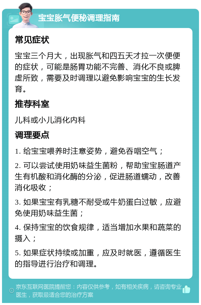 宝宝胀气便秘调理指南 常见症状 宝宝三个月大，出现胀气和四五天才拉一次便便的症状，可能是肠胃功能不完善、消化不良或脾虚所致，需要及时调理以避免影响宝宝的生长发育。 推荐科室 儿科或小儿消化内科 调理要点 1. 给宝宝喂养时注意姿势，避免吞咽空气； 2. 可以尝试使用奶味益生菌粉，帮助宝宝肠道产生有机酸和消化酶的分泌，促进肠道蠕动，改善消化吸收； 3. 如果宝宝有乳糖不耐受或牛奶蛋白过敏，应避免使用奶味益生菌； 4. 保持宝宝的饮食规律，适当增加水果和蔬菜的摄入； 5. 如果症状持续或加重，应及时就医，遵循医生的指导进行治疗和调理。