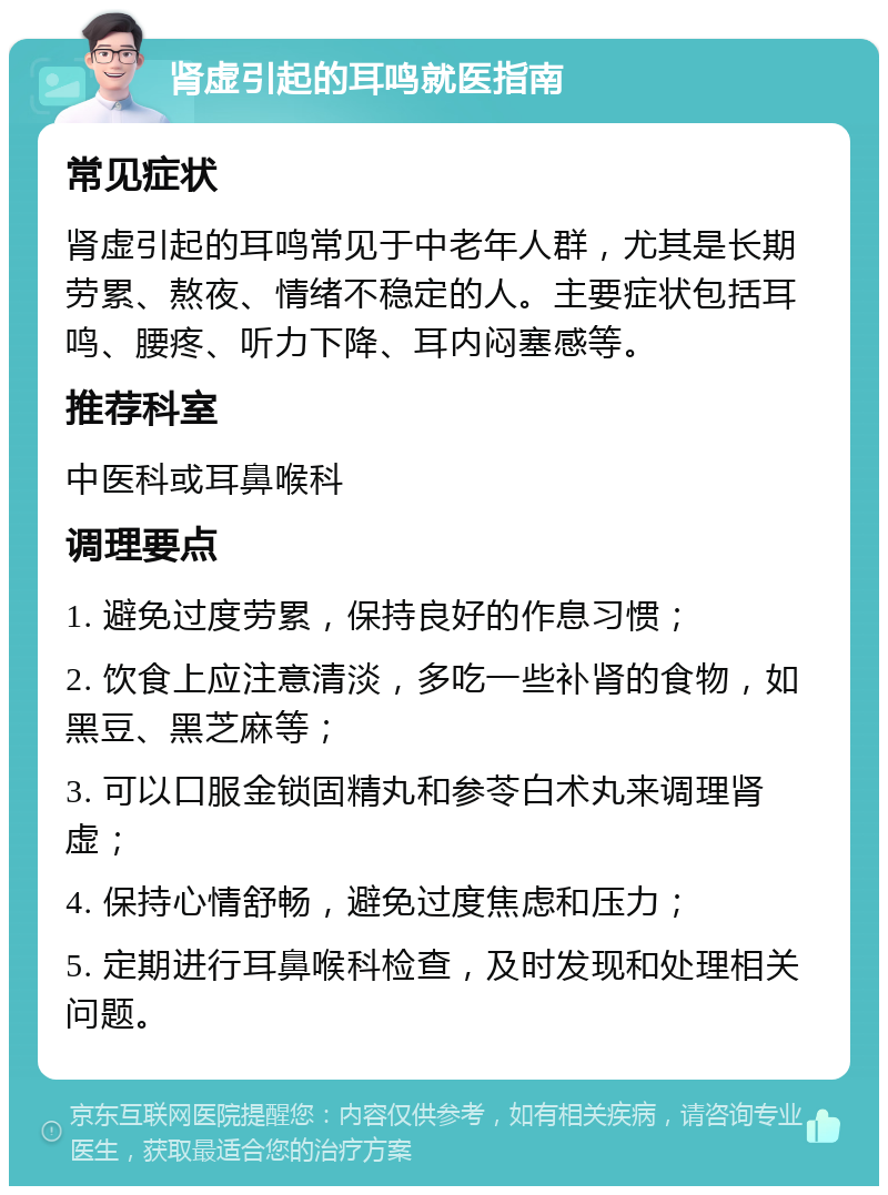 肾虚引起的耳鸣就医指南 常见症状 肾虚引起的耳鸣常见于中老年人群，尤其是长期劳累、熬夜、情绪不稳定的人。主要症状包括耳鸣、腰疼、听力下降、耳内闷塞感等。 推荐科室 中医科或耳鼻喉科 调理要点 1. 避免过度劳累，保持良好的作息习惯； 2. 饮食上应注意清淡，多吃一些补肾的食物，如黑豆、黑芝麻等； 3. 可以口服金锁固精丸和参苓白术丸来调理肾虚； 4. 保持心情舒畅，避免过度焦虑和压力； 5. 定期进行耳鼻喉科检查，及时发现和处理相关问题。