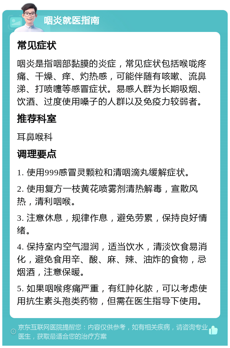 咽炎就医指南 常见症状 咽炎是指咽部黏膜的炎症，常见症状包括喉咙疼痛、干燥、痒、灼热感，可能伴随有咳嗽、流鼻涕、打喷嚏等感冒症状。易感人群为长期吸烟、饮酒、过度使用嗓子的人群以及免疫力较弱者。 推荐科室 耳鼻喉科 调理要点 1. 使用999感冒灵颗粒和清咽滴丸缓解症状。 2. 使用复方一枝黄花喷雾剂清热解毒，宣散风热，清利咽喉。 3. 注意休息，规律作息，避免劳累，保持良好情绪。 4. 保持室内空气湿润，适当饮水，清淡饮食易消化，避免食用辛、酸、麻、辣、油炸的食物，忌烟酒，注意保暖。 5. 如果咽喉疼痛严重，有红肿化脓，可以考虑使用抗生素头孢类药物，但需在医生指导下使用。