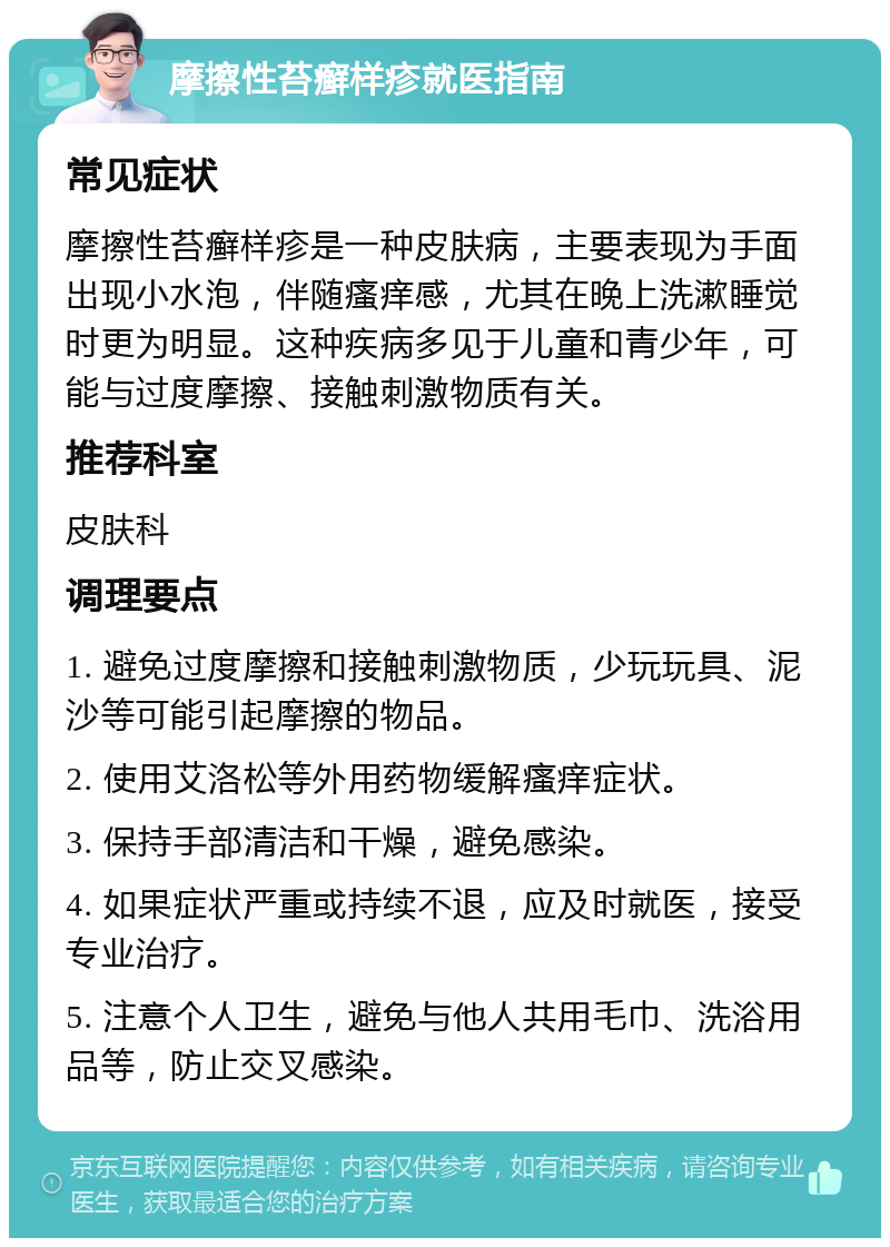 摩擦性苔癣样疹就医指南 常见症状 摩擦性苔癣样疹是一种皮肤病，主要表现为手面出现小水泡，伴随瘙痒感，尤其在晚上洗漱睡觉时更为明显。这种疾病多见于儿童和青少年，可能与过度摩擦、接触刺激物质有关。 推荐科室 皮肤科 调理要点 1. 避免过度摩擦和接触刺激物质，少玩玩具、泥沙等可能引起摩擦的物品。 2. 使用艾洛松等外用药物缓解瘙痒症状。 3. 保持手部清洁和干燥，避免感染。 4. 如果症状严重或持续不退，应及时就医，接受专业治疗。 5. 注意个人卫生，避免与他人共用毛巾、洗浴用品等，防止交叉感染。