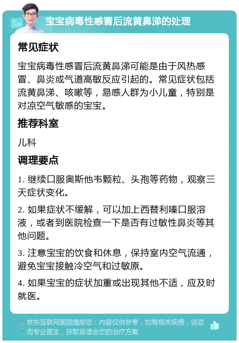 宝宝病毒性感冒后流黄鼻涕的处理 常见症状 宝宝病毒性感冒后流黄鼻涕可能是由于风热感冒、鼻炎或气道高敏反应引起的。常见症状包括流黄鼻涕、咳嗽等，易感人群为小儿童，特别是对凉空气敏感的宝宝。 推荐科室 儿科 调理要点 1. 继续口服奥斯他韦颗粒、头孢等药物，观察三天症状变化。 2. 如果症状不缓解，可以加上西替利嗪口服溶液，或者到医院检查一下是否有过敏性鼻炎等其他问题。 3. 注意宝宝的饮食和休息，保持室内空气流通，避免宝宝接触冷空气和过敏原。 4. 如果宝宝的症状加重或出现其他不适，应及时就医。