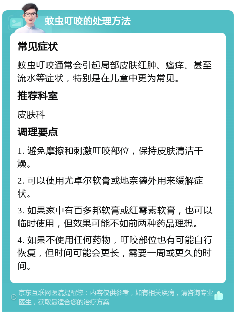 蚊虫叮咬的处理方法 常见症状 蚊虫叮咬通常会引起局部皮肤红肿、瘙痒、甚至流水等症状，特别是在儿童中更为常见。 推荐科室 皮肤科 调理要点 1. 避免摩擦和刺激叮咬部位，保持皮肤清洁干燥。 2. 可以使用尤卓尔软膏或地奈德外用来缓解症状。 3. 如果家中有百多邦软膏或红霉素软膏，也可以临时使用，但效果可能不如前两种药品理想。 4. 如果不使用任何药物，叮咬部位也有可能自行恢复，但时间可能会更长，需要一周或更久的时间。