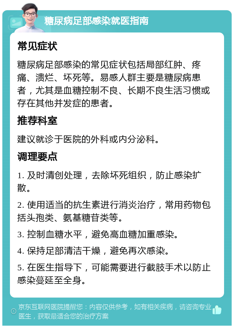 糖尿病足部感染就医指南 常见症状 糖尿病足部感染的常见症状包括局部红肿、疼痛、溃烂、坏死等。易感人群主要是糖尿病患者，尤其是血糖控制不良、长期不良生活习惯或存在其他并发症的患者。 推荐科室 建议就诊于医院的外科或内分泌科。 调理要点 1. 及时清创处理，去除坏死组织，防止感染扩散。 2. 使用适当的抗生素进行消炎治疗，常用药物包括头孢类、氨基糖苷类等。 3. 控制血糖水平，避免高血糖加重感染。 4. 保持足部清洁干燥，避免再次感染。 5. 在医生指导下，可能需要进行截肢手术以防止感染蔓延至全身。