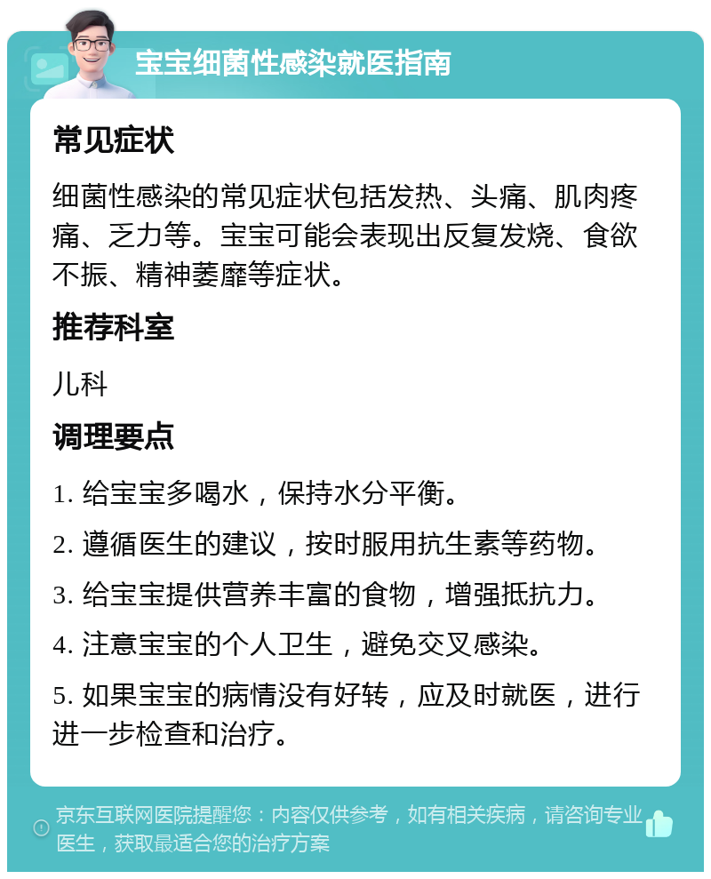 宝宝细菌性感染就医指南 常见症状 细菌性感染的常见症状包括发热、头痛、肌肉疼痛、乏力等。宝宝可能会表现出反复发烧、食欲不振、精神萎靡等症状。 推荐科室 儿科 调理要点 1. 给宝宝多喝水，保持水分平衡。 2. 遵循医生的建议，按时服用抗生素等药物。 3. 给宝宝提供营养丰富的食物，增强抵抗力。 4. 注意宝宝的个人卫生，避免交叉感染。 5. 如果宝宝的病情没有好转，应及时就医，进行进一步检查和治疗。