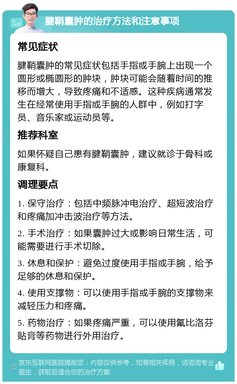 腱鞘囊肿的治疗方法和注意事项 常见症状 腱鞘囊肿的常见症状包括手指或手腕上出现一个圆形或椭圆形的肿块，肿块可能会随着时间的推移而增大，导致疼痛和不适感。这种疾病通常发生在经常使用手指或手腕的人群中，例如打字员、音乐家或运动员等。 推荐科室 如果怀疑自己患有腱鞘囊肿，建议就诊于骨科或康复科。 调理要点 1. 保守治疗：包括中频脉冲电治疗、超短波治疗和疼痛加冲击波治疗等方法。 2. 手术治疗：如果囊肿过大或影响日常生活，可能需要进行手术切除。 3. 休息和保护：避免过度使用手指或手腕，给予足够的休息和保护。 4. 使用支撑物：可以使用手指或手腕的支撑物来减轻压力和疼痛。 5. 药物治疗：如果疼痛严重，可以使用氟比洛芬贴膏等药物进行外用治疗。