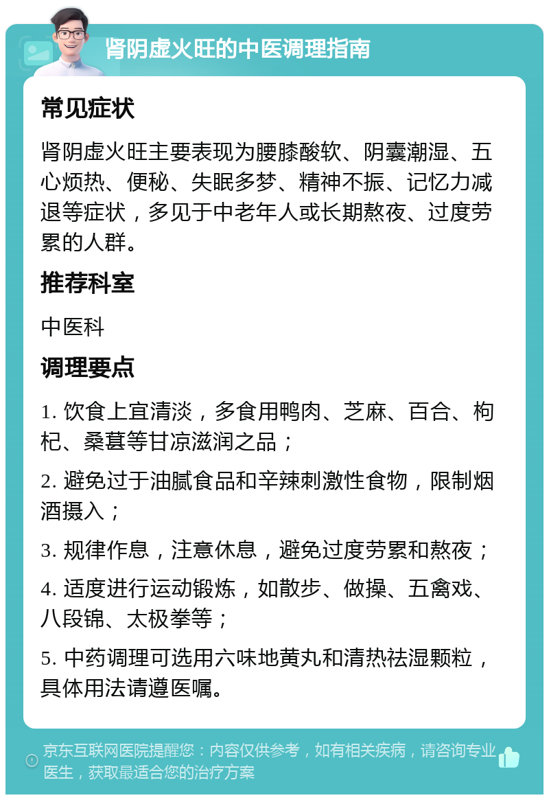 肾阴虚火旺的中医调理指南 常见症状 肾阴虚火旺主要表现为腰膝酸软、阴囊潮湿、五心烦热、便秘、失眠多梦、精神不振、记忆力减退等症状，多见于中老年人或长期熬夜、过度劳累的人群。 推荐科室 中医科 调理要点 1. 饮食上宜清淡，多食用鸭肉、芝麻、百合、枸杞、桑葚等甘凉滋润之品； 2. 避免过于油腻食品和辛辣刺激性食物，限制烟酒摄入； 3. 规律作息，注意休息，避免过度劳累和熬夜； 4. 适度进行运动锻炼，如散步、做操、五禽戏、八段锦、太极拳等； 5. 中药调理可选用六味地黄丸和清热祛湿颗粒，具体用法请遵医嘱。