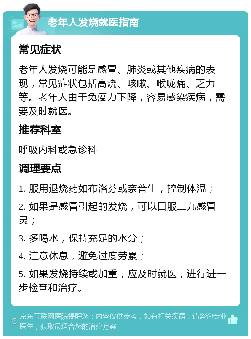 老年人发烧就医指南 常见症状 老年人发烧可能是感冒、肺炎或其他疾病的表现，常见症状包括高烧、咳嗽、喉咙痛、乏力等。老年人由于免疫力下降，容易感染疾病，需要及时就医。 推荐科室 呼吸内科或急诊科 调理要点 1. 服用退烧药如布洛芬或奈普生，控制体温； 2. 如果是感冒引起的发烧，可以口服三九感冒灵； 3. 多喝水，保持充足的水分； 4. 注意休息，避免过度劳累； 5. 如果发烧持续或加重，应及时就医，进行进一步检查和治疗。