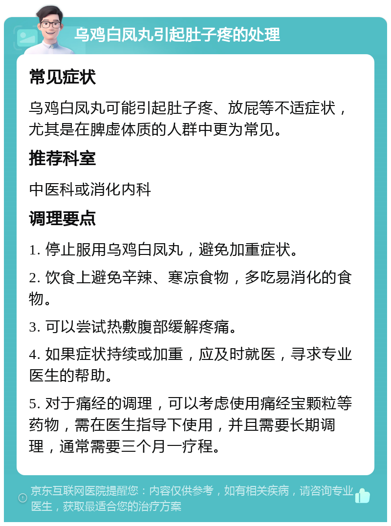 乌鸡白凤丸引起肚子疼的处理 常见症状 乌鸡白凤丸可能引起肚子疼、放屁等不适症状，尤其是在脾虚体质的人群中更为常见。 推荐科室 中医科或消化内科 调理要点 1. 停止服用乌鸡白凤丸，避免加重症状。 2. 饮食上避免辛辣、寒凉食物，多吃易消化的食物。 3. 可以尝试热敷腹部缓解疼痛。 4. 如果症状持续或加重，应及时就医，寻求专业医生的帮助。 5. 对于痛经的调理，可以考虑使用痛经宝颗粒等药物，需在医生指导下使用，并且需要长期调理，通常需要三个月一疗程。