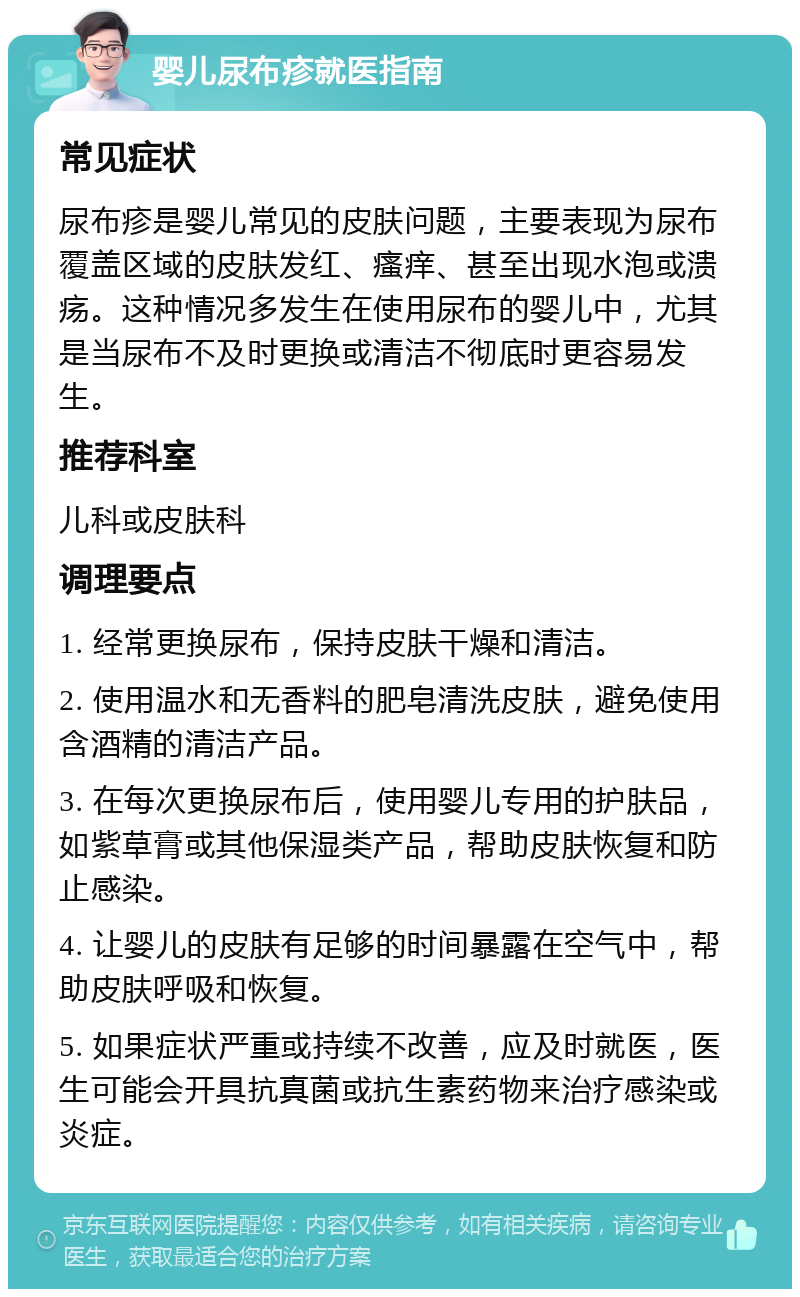 婴儿尿布疹就医指南 常见症状 尿布疹是婴儿常见的皮肤问题，主要表现为尿布覆盖区域的皮肤发红、瘙痒、甚至出现水泡或溃疡。这种情况多发生在使用尿布的婴儿中，尤其是当尿布不及时更换或清洁不彻底时更容易发生。 推荐科室 儿科或皮肤科 调理要点 1. 经常更换尿布，保持皮肤干燥和清洁。 2. 使用温水和无香料的肥皂清洗皮肤，避免使用含酒精的清洁产品。 3. 在每次更换尿布后，使用婴儿专用的护肤品，如紫草膏或其他保湿类产品，帮助皮肤恢复和防止感染。 4. 让婴儿的皮肤有足够的时间暴露在空气中，帮助皮肤呼吸和恢复。 5. 如果症状严重或持续不改善，应及时就医，医生可能会开具抗真菌或抗生素药物来治疗感染或炎症。