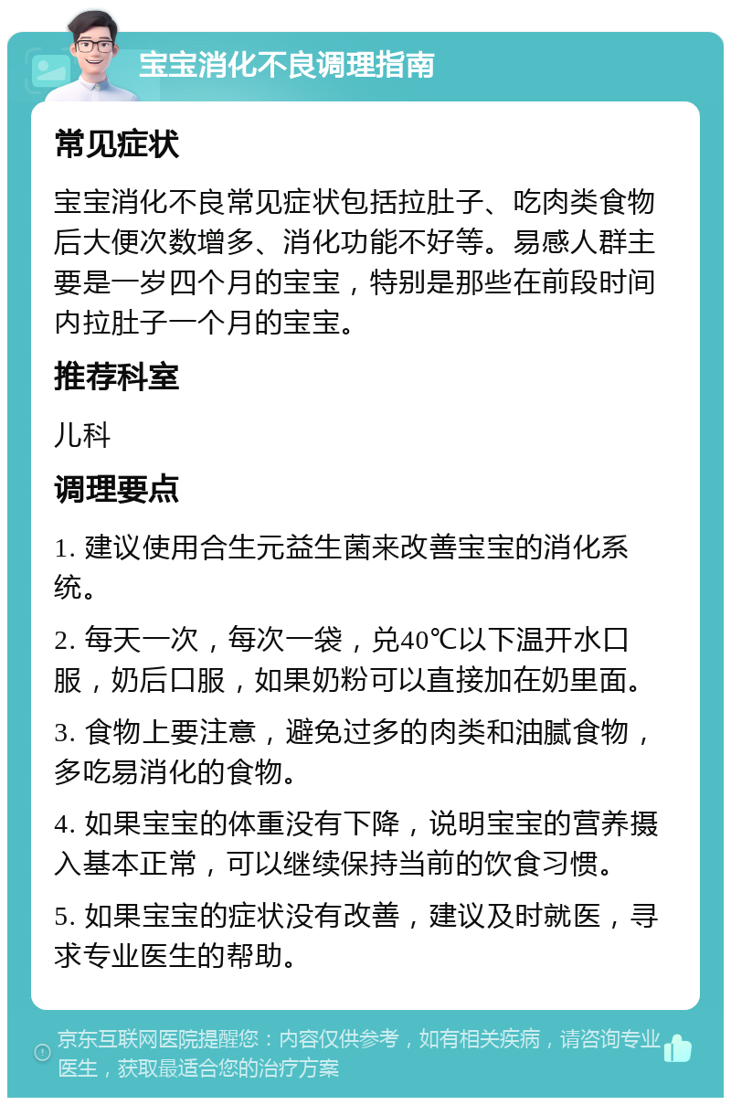 宝宝消化不良调理指南 常见症状 宝宝消化不良常见症状包括拉肚子、吃肉类食物后大便次数增多、消化功能不好等。易感人群主要是一岁四个月的宝宝，特别是那些在前段时间内拉肚子一个月的宝宝。 推荐科室 儿科 调理要点 1. 建议使用合生元益生菌来改善宝宝的消化系统。 2. 每天一次，每次一袋，兑40℃以下温开水口服，奶后口服，如果奶粉可以直接加在奶里面。 3. 食物上要注意，避免过多的肉类和油腻食物，多吃易消化的食物。 4. 如果宝宝的体重没有下降，说明宝宝的营养摄入基本正常，可以继续保持当前的饮食习惯。 5. 如果宝宝的症状没有改善，建议及时就医，寻求专业医生的帮助。