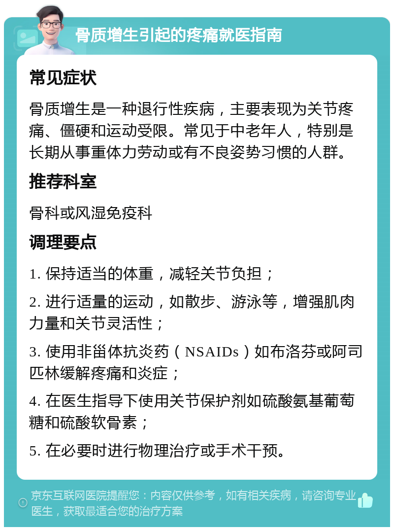 骨质增生引起的疼痛就医指南 常见症状 骨质增生是一种退行性疾病，主要表现为关节疼痛、僵硬和运动受限。常见于中老年人，特别是长期从事重体力劳动或有不良姿势习惯的人群。 推荐科室 骨科或风湿免疫科 调理要点 1. 保持适当的体重，减轻关节负担； 2. 进行适量的运动，如散步、游泳等，增强肌肉力量和关节灵活性； 3. 使用非甾体抗炎药（NSAIDs）如布洛芬或阿司匹林缓解疼痛和炎症； 4. 在医生指导下使用关节保护剂如硫酸氨基葡萄糖和硫酸软骨素； 5. 在必要时进行物理治疗或手术干预。