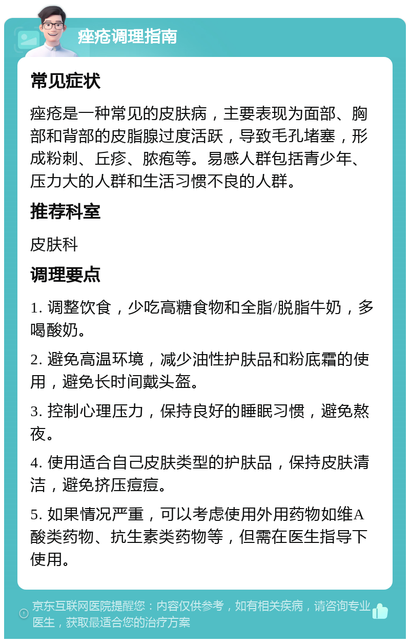 痤疮调理指南 常见症状 痤疮是一种常见的皮肤病，主要表现为面部、胸部和背部的皮脂腺过度活跃，导致毛孔堵塞，形成粉刺、丘疹、脓疱等。易感人群包括青少年、压力大的人群和生活习惯不良的人群。 推荐科室 皮肤科 调理要点 1. 调整饮食，少吃高糖食物和全脂/脱脂牛奶，多喝酸奶。 2. 避免高温环境，减少油性护肤品和粉底霜的使用，避免长时间戴头盔。 3. 控制心理压力，保持良好的睡眠习惯，避免熬夜。 4. 使用适合自己皮肤类型的护肤品，保持皮肤清洁，避免挤压痘痘。 5. 如果情况严重，可以考虑使用外用药物如维A酸类药物、抗生素类药物等，但需在医生指导下使用。