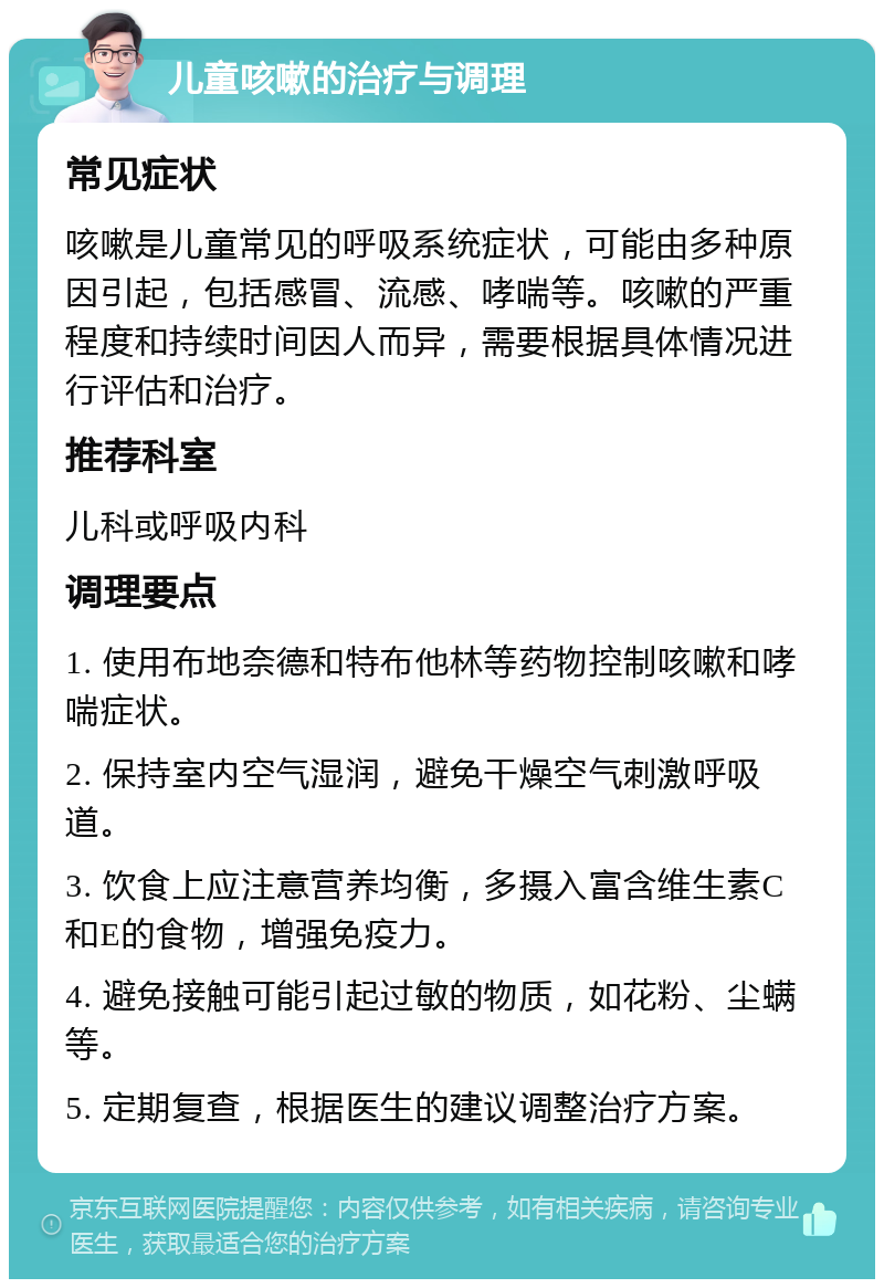 儿童咳嗽的治疗与调理 常见症状 咳嗽是儿童常见的呼吸系统症状，可能由多种原因引起，包括感冒、流感、哮喘等。咳嗽的严重程度和持续时间因人而异，需要根据具体情况进行评估和治疗。 推荐科室 儿科或呼吸内科 调理要点 1. 使用布地奈德和特布他林等药物控制咳嗽和哮喘症状。 2. 保持室内空气湿润，避免干燥空气刺激呼吸道。 3. 饮食上应注意营养均衡，多摄入富含维生素C和E的食物，增强免疫力。 4. 避免接触可能引起过敏的物质，如花粉、尘螨等。 5. 定期复查，根据医生的建议调整治疗方案。