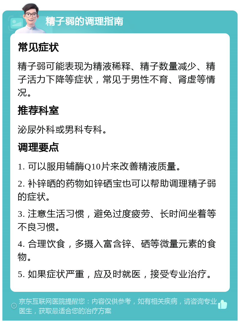 精子弱的调理指南 常见症状 精子弱可能表现为精液稀释、精子数量减少、精子活力下降等症状，常见于男性不育、肾虚等情况。 推荐科室 泌尿外科或男科专科。 调理要点 1. 可以服用辅酶Q10片来改善精液质量。 2. 补锌晒的药物如锌硒宝也可以帮助调理精子弱的症状。 3. 注意生活习惯，避免过度疲劳、长时间坐着等不良习惯。 4. 合理饮食，多摄入富含锌、硒等微量元素的食物。 5. 如果症状严重，应及时就医，接受专业治疗。