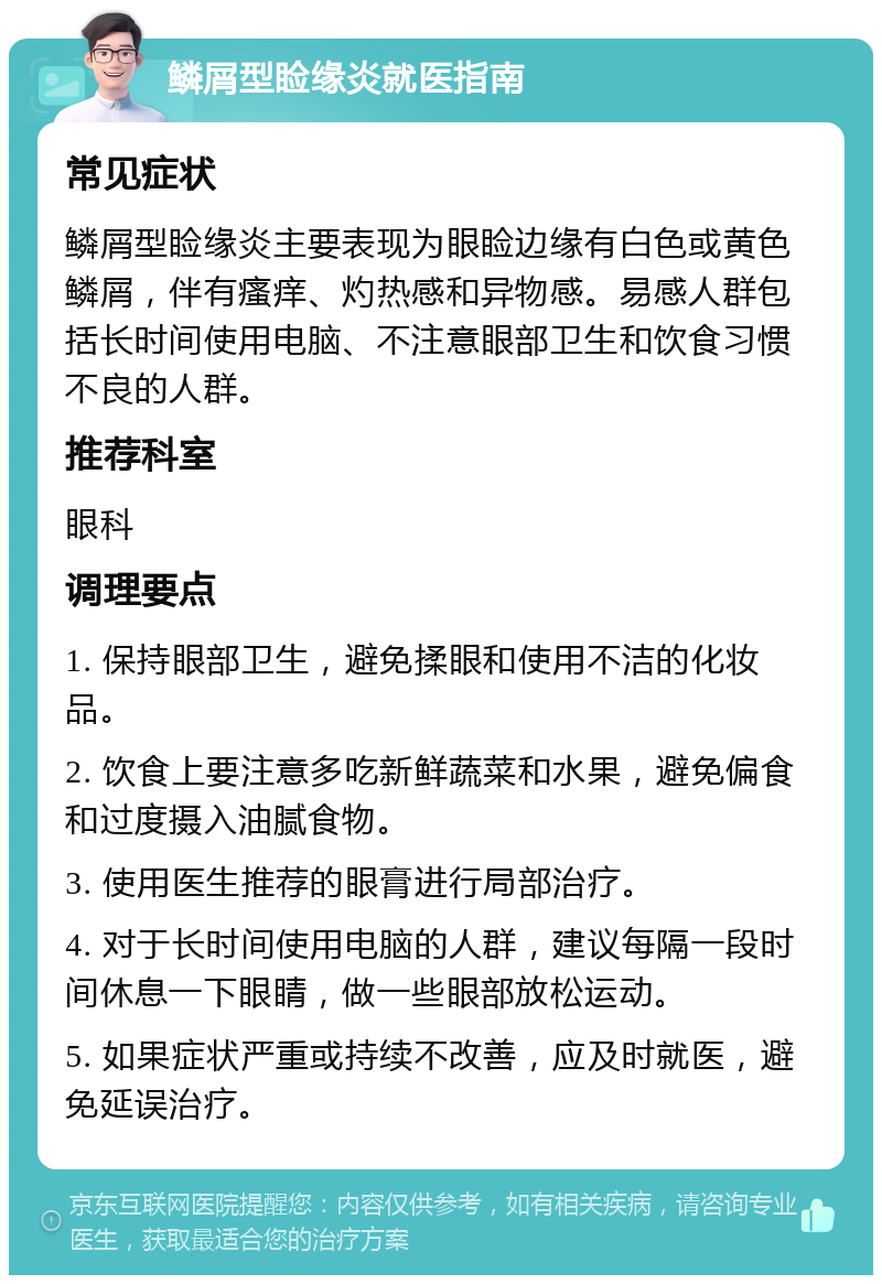 鳞屑型睑缘炎就医指南 常见症状 鳞屑型睑缘炎主要表现为眼睑边缘有白色或黄色鳞屑，伴有瘙痒、灼热感和异物感。易感人群包括长时间使用电脑、不注意眼部卫生和饮食习惯不良的人群。 推荐科室 眼科 调理要点 1. 保持眼部卫生，避免揉眼和使用不洁的化妆品。 2. 饮食上要注意多吃新鲜蔬菜和水果，避免偏食和过度摄入油腻食物。 3. 使用医生推荐的眼膏进行局部治疗。 4. 对于长时间使用电脑的人群，建议每隔一段时间休息一下眼睛，做一些眼部放松运动。 5. 如果症状严重或持续不改善，应及时就医，避免延误治疗。