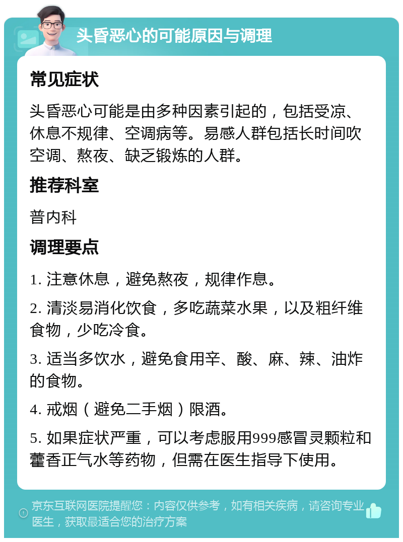 头昏恶心的可能原因与调理 常见症状 头昏恶心可能是由多种因素引起的，包括受凉、休息不规律、空调病等。易感人群包括长时间吹空调、熬夜、缺乏锻炼的人群。 推荐科室 普内科 调理要点 1. 注意休息，避免熬夜，规律作息。 2. 清淡易消化饮食，多吃蔬菜水果，以及粗纤维食物，少吃冷食。 3. 适当多饮水，避免食用辛、酸、麻、辣、油炸的食物。 4. 戒烟（避免二手烟）限酒。 5. 如果症状严重，可以考虑服用999感冒灵颗粒和藿香正气水等药物，但需在医生指导下使用。